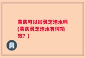 黄芪可以加灵芝泡水吗(黄芪灵芝泡水有何功效？)