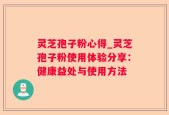 灵芝孢子粉心得_灵芝孢子粉使用体验分享：健康益处与使用方法