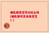 哺乳期灵芝可以吃么吗(哺乳期可否食用灵芝？)