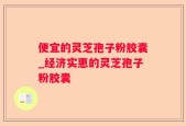 便宜的灵芝孢子粉胶囊_经济实惠的灵芝孢子粉胶囊