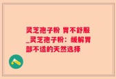 灵芝孢子粉 胃不舒服_灵芝孢子粉：缓解胃部不适的天然选择