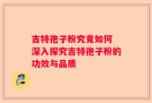 吉特孢子粉究竟如何 深入探究吉特孢子粉的功效与品质