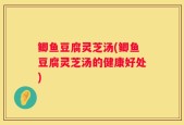 鲫鱼豆腐灵芝汤(鲫鱼豆腐灵芝汤的健康好处)
