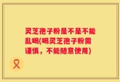 灵芝孢子粉是不是不能乱喝(喝灵芝孢子粉需谨慎，不能随意使用)
