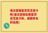 谨义堂康富灵灵芝孢子粉(谨义堂推出康富灵灵芝孢子粉，保健养生好选择)