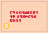 打干扰素时加用灵芝孢子粉 或可提升疗效减轻副作用