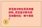 灵芝孢子粉比灵芝效果好吗_灵芝孢子粉与灵芝效果对比：哪个更优？