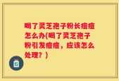 喝了灵芝孢子粉长痘痘怎么办(喝了灵芝孢子粉引发痘痘，应该怎么处理？)
