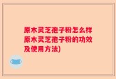 原木灵芝孢子粉怎么样原木灵芝孢子粉的功效及使用方法)