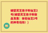破壁灵芝孢子粉仙芝2号(破壁灵芝孢子粉新品发售：体验仙芝2号的神奇功效！)