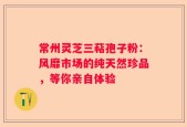 常州灵芝三萜孢子粉：风靡市场的纯天然珍品，等你亲自体验