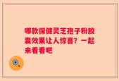 哪款保健灵芝孢子粉胶囊效果让人惊喜？一起来看看吧