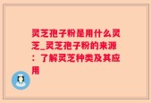 灵芝孢子粉是用什么灵芝_灵芝孢子粉的来源：了解灵芝种类及其应用