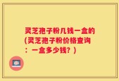 灵芝孢子粉几钱一盒的(灵芝孢子粉价格查询：一盒多少钱？)