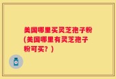 美国哪里买灵芝孢子粉(美国哪里有灵芝孢子粉可买？)