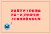 冠县灵芝孢子粉直播卖货第一名(冠县灵芝孢子粉直播销售夺得冠军)