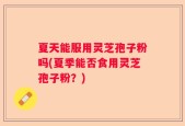 夏天能服用灵芝孢子粉吗(夏季能否食用灵芝孢子粉？)