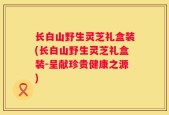 长白山野生灵芝礼盒装(长白山野生灵芝礼盒装-呈献珍贵健康之源)