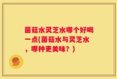 菌菇水灵芝水哪个好喝一点(菌菇水与灵芝水，哪种更美味？)
