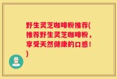 野生灵芝咖啡粉推荐(推荐野生灵芝咖啡粉，享受天然健康的口感！)