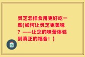 灵芝怎样食用更好吃一些(如何让灵芝更美味？——让您的味蕾体验到真正的福音！)