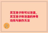 灵芝孢子粉可以泡酒_灵芝孢子粉泡酒的神奇功效与制作方法