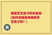 破壁灵芝孢子粉的鉴别(如何准确鉴别破壁灵芝孢子粉？)