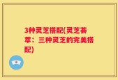 3种灵芝搭配(灵芝荟萃：三种灵芝的完美搭配)