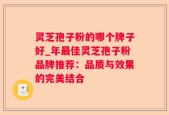 灵芝孢子粉的哪个牌子好_年最佳灵芝孢子粉品牌推荐：品质与效果的完美结合