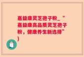 嘉益康灵芝孢子粉_“嘉益康高品质灵芝孢子粉，健康养生新选择”)