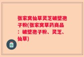 张家窝仙草灵芝破壁孢子粉(张家窝草药商品：破壁孢子粉、灵芝、仙草)