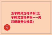 五羊牌灵芝孢子粉(五羊牌灵芝孢子粉——天然健康养生佳品)