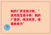 制药厂灵芝孢子粉_“高效灵芝孢子粉：制药厂直供，纯净天然，增强免疫力”