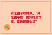 灵芝孢子粉排尿_“灵芝孢子粉：提升排尿功能，促进健康生活”