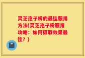 灵芝孢子粉的最佳服用方法(灵芝孢子粉服用攻略：如何摄取效果最佳？)