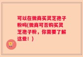 可以在微商买灵芝孢子粉吗(微商可否购买灵芝孢子粉，你需要了解这些！)