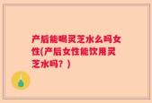产后能喝灵芝水么吗女性(产后女性能饮用灵芝水吗？)