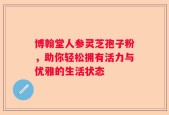 博翰堂人参灵芝孢子粉，助你轻松拥有活力与优雅的生活状态