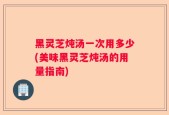 黑灵芝炖汤一次用多少(美味黑灵芝炖汤的用量指南)