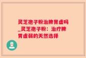灵芝孢子粉治脾胃虚吗_灵芝孢子粉：治疗脾胃虚弱的天然选择