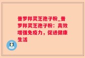 普罗邦灵芝孢子粉_普罗邦灵芝孢子粉：高效增强免疫力，促进健康生活