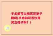 手术前可以喝灵芝孢子粉吗(手术前可否饮用灵芝孢子粉？)