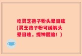 吃灵芝孢子粉头晕目眩(灵芝孢子粉可缓解头晕目眩，提神醒脑！)