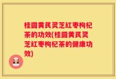 桂圆黄芪灵芝红枣枸杞茶的功效(桂圆黄芪灵芝红枣枸杞茶的健康功效)