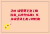 总统 破壁灵芝孢子粉胶囊_总统级品质：高效破壁灵芝孢子粉胶囊)
