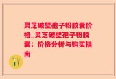 灵芝破壁孢子粉胶囊价格_灵芝破壁孢子粉胶囊：价格分析与购买指南