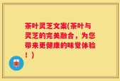 茶叶灵芝文案(茶叶与灵芝的完美融合，为您带来更健康的味觉体验！)