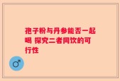 孢子粉与丹参能否一起喝 探究二者同饮的可行性