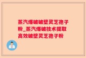 蒸汽爆破破壁灵芝孢子粉_蒸汽爆破技术提取高效破壁灵芝孢子粉