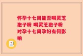 怀孕十七周能否喝灵芝孢子粉 喝灵芝孢子粉对孕十七周孕妇有何影响